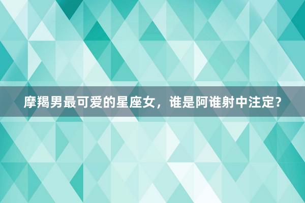 摩羯男最可爱的星座女,谁是阿谁射中注定?