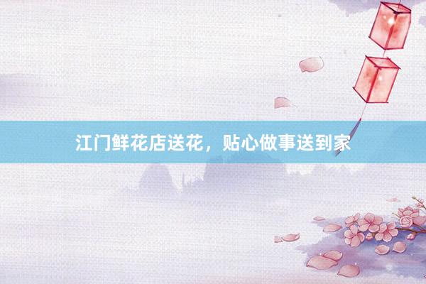 江门鲜花店送花,贴心做事送到家