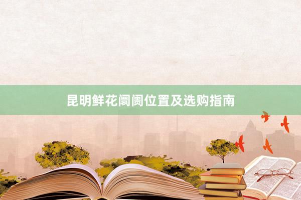 昆明鲜花阛阓位置及选购指南