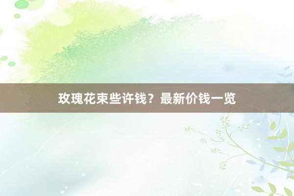 玫瑰花束些许钱?最新价钱一览