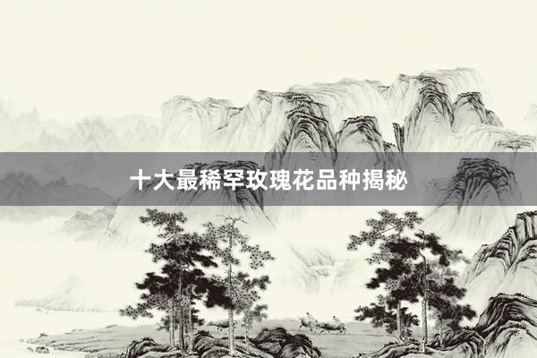 十大最稀罕玫瑰花品种揭秘
